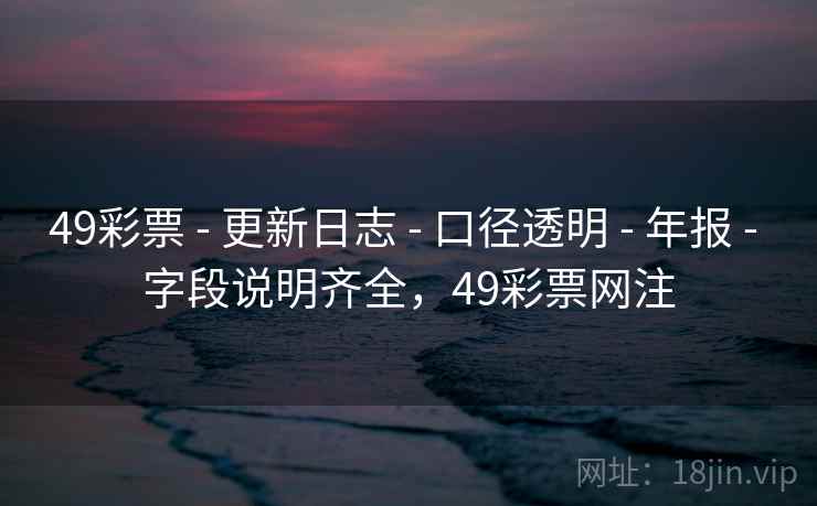 49彩票 - 更新日志 - 口径透明 - 年报 - 字段说明齐全,49彩票网注 49彩票 - 更新日志 - 口径透明 - 年报 - 字段说明齐全,49彩票网注